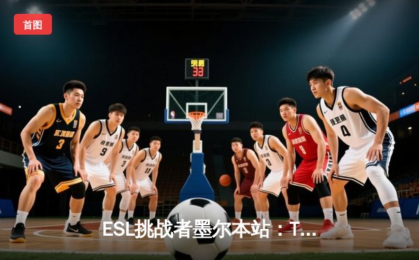 ESL挑战者墨尔本站：TYLOO惜败永恒之火，中国CSGO战队展现韧性