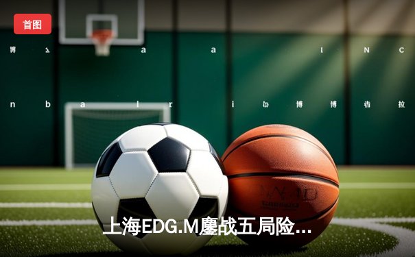 上海EDG.M鏖战五局险胜成都AG超玩会，花海澜极限抢龙锁定胜局