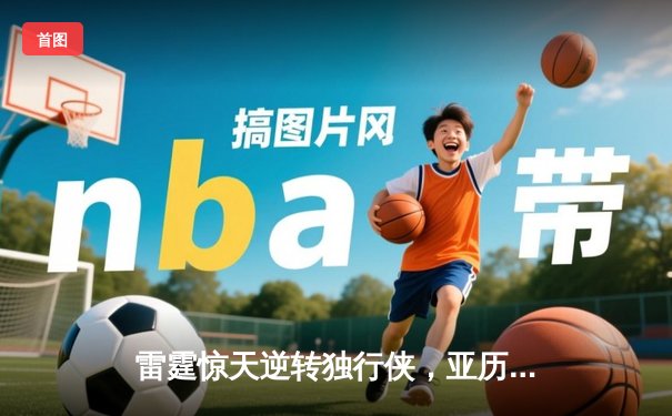 雷霆惊天逆转独行侠，亚历山大40分主宰天王山之战