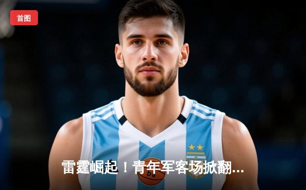 雷霆崛起！青年军客场掀翻卫冕冠军，亚历山大40分导演23分惊天逆转