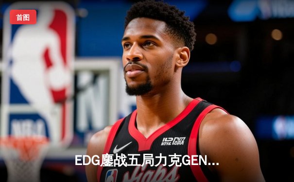 EDG鏖战五局力克GEN，与DK会师英雄联盟全球总决赛冠亚军决赛