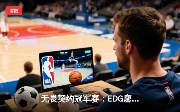 无畏契约冠军赛：EDG鏖战五局力克TE，中国战队首度挺进八强创历史