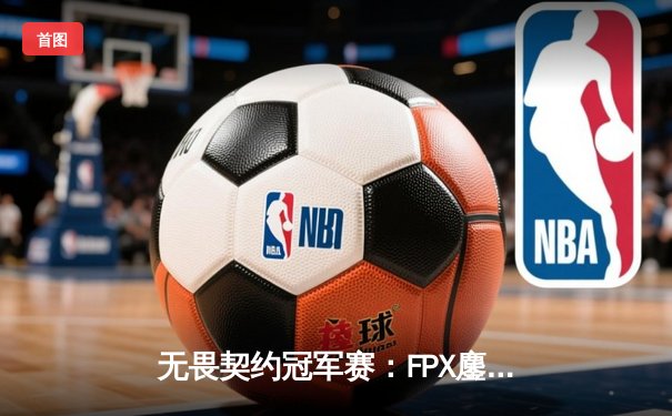 无畏契约冠军赛：FPX鏖战五局力克GEN登顶，中国战队首夺全球总冠军